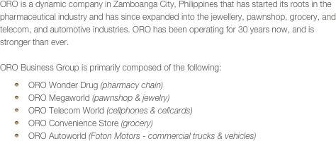 ORO is a dynamic company in Zamboanga City, Philippines that has started its roots in the pharmaceutical industry and has since expanded into the jewellery, pawnshop, grocery, and telecom, and automotive industries. ORO has been operating for 30 years now, and is stronger than ever.

ORO Business Group is primarily composed of the following:
ORO Wonder Drug (pharmacy chain)
ORO Megaworld (pawnshop & jewelry)
ORO Telecom World (cellphones & cellcards)
ORO Convenience Store (grocery)
ORO Autoworld (Foton Motors - commercial trucks & vehicles)