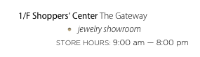 1/F Shoppers‘ Center The Gateway
jewelry showroom
STORE HOURS: 9:00 am — 8:00 pm