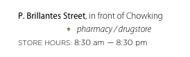 P. Brillantes Street, in front of Chowking
pharmacy / drugstore
STORE HOURS: 8:30 am — 8:30 pm