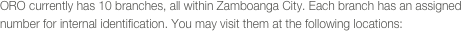 ORO currently has 10 branches, all within Zamboanga City. Each branch has an assigned number for internal identification. You may visit them at the following locations: